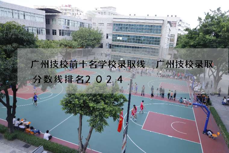 广州技校前十名学校录取线 广州技校录取分数线排名2024